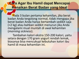 Cara Agar Ibu Hamil dapat Mencapai
Kenaikan Berat Badan yang Ideal
Pada 3 bulan pertama kehamilan, jika berat
badan Anda tergolong normal, tidak mengapa jika
berat badan Anda hanya bertambah sedikit saja
(<2 kg) atau bahkan sedikit menurun jika Anda
mengalami mual muntah di awal kehamilan
(morning sickness).
Tambahan kalori ekstra 150-200 kalori, yaitu
setara dengan 170 gram yogurt rendah lemak,
biasanya bisa mencukupi kebutuhan kalori ibu
hamil di masa kehamilan ini.
 