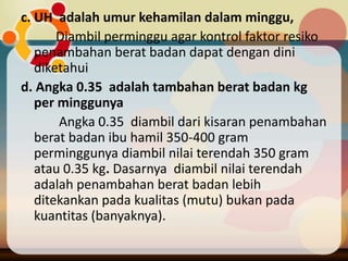 c. UH adalah umur kehamilan dalam minggu,
Diambil perminggu agar kontrol faktor resiko
penambahan berat badan dapat dengan dini
diketahui
d. Angka 0.35 adalah tambahan berat badan kg
per minggunya
Angka 0.35 diambil dari kisaran penambahan
berat badan ibu hamil 350-400 gram
perminggunya diambil nilai terendah 350 gram
atau 0.35 kg. Dasarnya diambil nilai terendah
adalah penambahan berat badan lebih
ditekankan pada kualitas (mutu) bukan pada
kuantitas (banyaknya).
 