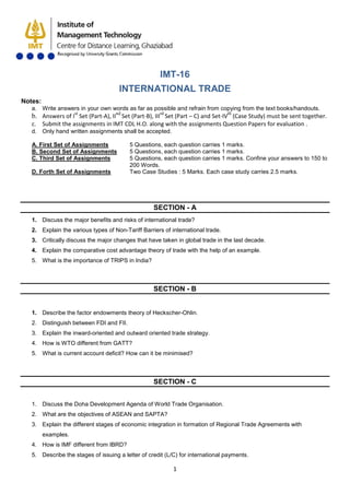1
IMT-16
INTERNATIONAL TRADE
Notes:
a. Write answers in your own words as far as possible and refrain from copying from the text books/handouts.
b. Answers of Ist
Set (Part-A), IInd
Set (Part-B), IIIrd
Set (Part – C) and Set-IVth
c. Submit the assignments in IMT CDL H.O. along with the assignments Question Papers for evaluation .
(Case Study) must be sent together.
d. Only hand written assignments shall be accepted.
A. First Set of Assignments 5 Questions, each question carries 1 marks.
B. Second Set of Assignments 5 Questions, each question carries 1 marks.
C. Third Set of Assignments 5 Questions, each question carries 1 marks. Confine your answers to 150 to
200 Words.
D. Forth Set of Assignments Two Case Studies : 5 Marks. Each case study carries 2.5 marks.
SECTION - A
1. Discuss the major benefits and risks of international trade?
2. Explain the various types of Non-Tariff Barriers of international trade.
3. Critically discuss the major changes that have taken in global trade in the last decade.
4. Explain the comparative cost advantage theory of trade with the help of an example.
5. What is the importance of TRIPS in India?
SECTION - B
1. Describe the factor endowments theory of Heckscher-Ohlin.
2. Distinguish between FDI and FII.
3. Explain the inward-oriented and outward oriented trade strategy.
4. How is WTO different from GATT?
5. What is current account deficit? How can it be minimised?
SECTION - C
1. Discuss the Doha Development Agenda of World Trade Organisation.
2. What are the objectives of ASEAN and SAPTA?
3. Explain the different stages of economic integration in formation of Regional Trade Agreements with
examples.
4. How is IMF different from IBRD?
5. Describe the stages of issuing a letter of credit (L/C) for international payments.
 