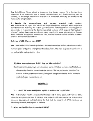 Ans. Both FDI and FII are related to investment in a foreign country. FDI or Foreign Direct
Investment is an investment that a parent company makes in a foreign country. On the
contrary, FII or Foreign Institutional Investor is an investment made by an investor in the
markets of a foreign nation.
3. Explain the inward-oriented and outward oriented trade strategy.
Ans. World Bank has urged poor nations to adopt development strategies which emphasize
export expansion, dismissing the caution against excessive trade dependence voiced by political
economists. In re-examining the Bank's much-cited analyses which suggest that "outward-
oriented" nations have experienced more rapid growth, this study uncovers three findings
which challenge its apparent implications. First, nations characterized as following outward-
oriented development do not trade
Q, 4. How is WTO different from GATT?
Ans. There are various bodies or agreements that have been made around the world in order to
maintain peace and justice among the different countries. The main purpose of such bodies is
to regulate talks, trade and other rules
Q 5. What is current account deficit? How can it be minimized?
Ans. In economics, a country's current account is one of the two components of its balance
of payments, the other being the capital account. The current account consists of the
balance of trade, net factor income (earnings on foreign investments minus payments
made to foreign investors) and net
SECTION – C
Q. 1 Discuss the Doha Development Agenda of World Trade Organization.
Ans. At the WTO’s Fourth Ministerial Conference held in Doha, Qatar, in November 2001,
ministers recognized the central role that international trade can play in the promotion of
economic development. Acknowledging the fact that the majority of WTO members are
developing countries, they agreed to continue
Q.2 What are the objectives of ASEAN and SAPTA?
 