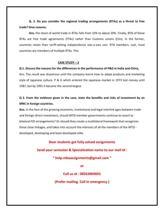 Q. 2. Do you consider the regional trading arrangements (RTAs) as a threat to free
trade? Give reasons.
Ans. the share of world trade in RTAs falls from 33% to about 20%. Finally, 85% of these
RTAs are free trade agreements (FTAs) rather than Customs unions (CUs). In the former,
countries retain their tariff-setting independence vies-a-vies non- RTA members. Last, most
countries are members of multiple RTAs. This
CASE STUDY – 2
Q 1. Discuss the reasons for the differences in the performance of P&G in India and China.
Ans. The result was disastrous until the company learnt how to adapt products and marketing
style of Japanese culture. P & G which entered the Japanese market in 1973 lost money until
1987, but by 1991 it became the second largest
Q 2. From the evidence given in the case, state the benefits and risks of investment by an
MNC in foreign countries.
Ans. In the face of the growing economic, institutional and legal interlink ages between trade
and foreign direct investment, should WTO member governments continue to resort to
bilateral FDI arrangements? Or should they create a multilateral framework that recognizes
these close linkages, and takes into account the interests of all the members of the WTO -
developed, developing and least-developed alike.
Dear students get fully solved assignments
Send your semester & Specialization name to our mail id :
“ help.mbaassignments@gmail.com ”
or
Call us at : 08263069601
(Prefer mailing. Call in emergency )
 
