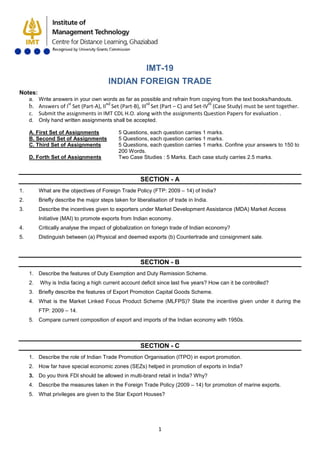 1
IMT-19
INDIAN FOREIGN TRADE
Notes:
a. Write answers in your own words as far as possible and refrain from copying from the text books/handouts.
b. Answers of Ist
Set (Part-A), IInd
Set (Part-B), IIIrd
Set (Part – C) and Set-IVth
c. Submit the assignments in IMT CDL H.O. along with the assignments Question Papers for evaluation .
(Case Study) must be sent together.
d. Only hand written assignments shall be accepted.
A. First Set of Assignments 5 Questions, each question carries 1 marks.
B. Second Set of Assignments 5 Questions, each question carries 1 marks.
C. Third Set of Assignments 5 Questions, each question carries 1 marks. Confine your answers to 150 to
200 Words.
D. Forth Set of Assignments Two Case Studies : 5 Marks. Each case study carries 2.5 marks.
SECTION - A
1. What are the objectives of Foreign Trade Policy (FTP: 2009 – 14) of India?
2. Briefly describe the major steps taken for liberalisation of trade in India.
3. Describe the incentives given to exporters under Market Development Assistance (MDA) Market Access
Initiative (MAI) to promote exports from Indian economy.
4. Critically analyse the impact of globalization on foriegn trade of Indian economy?
5. Distinguish between (a) Physical and deemed exports (b) Countertrade and consignment sale.
SECTION - B
1. Describe the features of Duty Exemption and Duty Remission Scheme.
2. Why is India facing a high current account deficit since last five years? How can it be controlled?
3. Briefly describe the features of Export Promotion Capital Goods Scheme.
4. What is the Market Linked Focus Product Scheme (MLFPS)? State the incentive given under it during the
FTP: 2009 – 14.
5. Compare current composition of export and imports of the Indian economy with 1950s.
SECTION - C
1. Describe the role of Indian Trade Promotion Organisation (ITPO) in export promotion.
2. How far have special economic zones (SEZs) helped in promotion of exports in India?
3. Do you think FDI should be allowed in multi-brand retail in India? Why?
4. Describe the measures taken in the Foreign Trade Policy (2009 – 14) for promotion of marine exports.
5. What privileges are given to the Star Export Houses?
 
