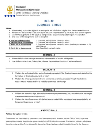 1
IMT- 49
BUSINESS ETHICS
Notes:
a. Write answers in your own words as far as possible and refrain from copying from the text books/handouts.
b. Answers of Ist
Set (Part-A), IInd
Set (Part-B), IIIrd
Set (Part – C) and Set-IVth
c. Submit the assignments in IMT CDL H.O. along with the assignments Question Papers for evaluation .
(Case Study) must be sent together.
d. Only hand written assignments shall be accepted.
A. First Set of Assignments 2 Questions, each question carries 2.5 marks.
B. Second Set of Assignments 2 Questions, each question carries 2.5 marks.
C. Third Set of Assignments 2 Questions, each question carries 2.5 marks. Confine your answers to 150
to 200 Words.
D. Forth Set of Assignments One Case Study.carries 5 marks.
SECTION - A
1. Write a note on Ethical Heritage of India and their relevance to modern management.
2. How did Buddhist and Jain Philosophies influence the thoughts and actions of Mahatma Gandhi.
SECTION - B
1. What are the professional ethics and professional misconduct of the Chartered Accountants as defined by
the Institute of Chartered Accountants of India?
2. What are the ethical questions involved in commercial advertising broadcast through the electronic
media? What is the best method of control of commercial advertising?
SECTION - C
1. What are the economic, legal, ethical and discretionary responsibilities (CSR) which should be discharged
by a responsible Company/ Corporation?
2. What are the steps Government of India has taken to make CSR a compulsory legal responsibility for all
Companies/Corporations in India?
CASE STUDY - 1
Government has been jolted by controversy over licences and radio airwaves that the CAG of India) says were
given out too cheaply, depriving the government of up to $39 billion in revenues. The telecom minister, A Raja was
forced to resign and the Prime Minister Dr Manmohan Singh has been asked to explain himself to the Supreme
Political Corruption in India
 