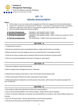 1
IMT- 75
BRAND MANAGEMENT
Notes:
a. Write answers in your own words as far as possible and refrain from copying from the text books/handouts.
b. Answers of Ist
Set (Part-A), IInd
Set (Part-B), IIIrd
Set (Part – C) and Set-IVth
c. Submit the assignments in IMT CDL H.O. along with the assignments Question Papers for evaluation .
(Case Study) must be sent together.
d. Only hand written assignments shall be accepted.
A. First Set of Assignments 5 Questions, each question carries 1 marks.
B. Second Set of Assignments 5 Questions, each question carries 1 marks.
C. Third Set of Assignments 5 Questions, each question carries 1 marks. Confine your answers to 150 to
200 Words.
D. Forth Set of Assignments Two Case Studies : 5 Marks. Each case study carries 2.5 marks.
SECTION - A
1. Explain what is a brand ?
2. Brands have physical as well as psychological features, explain with the help of an example .
3.Mention branding of any three categories which have transitioned from commodities to brands .
4. What are the various symbols used in branding? What should be the elements of good symbol?
5. Why firm use brand ambassadors? How does it contribute to brand equity?
SECTION - B
1. Discuss the Kapferer model of brand identity .
2.What is strategic brand management process ? Elaborate .
.
3. Elaborate brand identity of Star Bucks in India, with the help of brand identity model.
4. What is brand equity? What are the major components of brand equity?
5. Differentiate between revitalization and reinforcement of the brands, with the help of the relevant examples from
your everyday life.
SECTION - C
1.How would you select brand elements and there role in brand building ?
2. How is service branding different from product branding , explain with the help of examples .
3. What is co branding ?what type of companies can draw benefit from co branding . Also mention different types of co
branding .
4. How can we value brands ? discuss with examples of recent brand acquisitions .
5. Discuss the threat posed by private labels to manufacturer brands.
 