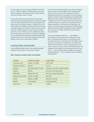 The new median data rate (red trace) is 8 Mbps with the peak
around 17 Mbps. In addition, by ofﬂoading users to the femto-
cells, the remaining macrocell users see their median data rate
move from 50 kbps to around 170 kbps.
This simulation clearly shows the difference between trying
to improve capacity and median data rates by enhancing a single
macro cell versus adding femtocells. This macrocell with 34 dis-
tributed users has a capacity of around 1.3 Mbps (0.26 b/s/Hz/
cell), resulting in the median of 40 kbps. Note that the macrocell
is capable of supporting 17 Mbps, but only for one user near the
cell center. If efﬁciency gains of 3x were realized, the median
would rise to around 120 kbps, but this is a difﬁcult and expen-
sive task with no guarantee of success. In contrast, by deploying
low-cost femtocells using existing less-sophisticated technology,
median data rates, due to better radio conditions and lower cell
loading, are seen to rise a massive 200x to 8 Mbps.
Looking brieﬂy at femtocells
A femtocell differentiates itself from the traditional centrally-
deployed model according to the attributes in Table 2.
Table 2. Comparison of traditional cellular and femtocellular
It is easy to assume that femtocells are just a further progression
down the macro/micro/picocellular model of decreasing cell
radius. This is true in terms of the coverage area, which for
picocells and femtocells is in the range of 10 m, but it should be
evident from Table 2 that the femtocell approach is fundamentally
different from today’s cellular. A closer model would be that of
a cellular version of Wi-Fi hotspots but with much better control
over QoS through use of cognitive radio techniques inherent to
cellular’s awareness of its environment, and the ability of the
operator to remotely control the femtocell via the Internet-based
backhaul. Note that the 200x femtocell improvement is delivered
with a peak rate of 17 Mbps, well within range of evolving
end-user backhaul.
To be fair, femtocells have been tried — unsuccessfully —
several times in the past, with the focus having been on tele-
phony. Understanding those failures, and embracing the new
potential for data services, will determine if femtocells have now
come of age. To this end, one crucial factor now making a big
difference is the Femtoforum, which is addressing many of the
issues necessary to ensure commercial femtocell success.8
The
challenges remain signiﬁcant and include aspects of end-to-end
service — such as backhaul network neutrality and commercial
roaming agreements — that are outside the scope of traditional
standards bodies.
9 Agilent Measurement Journal www.agilent.com/go/journal
Attribute Traditional cellular Femtocellular
Infrastructure cost $10,000 - $100,000 $100 - $200
Infrastructure ﬁnance Operator End user
Backhaul Expensive leased E1/T1 lines Existing end-user DSL or cable broadband
Planning Operator End-user (no central planning)
Deployment Operator truck roll End-user one-touch provisioning
Quality of Service (QoS) Operator controlled Best effort
Control Operator via O&M Operator via Internet
Mobility Good/excellent Nomadic/best effort
Performance Limited Excellent
 