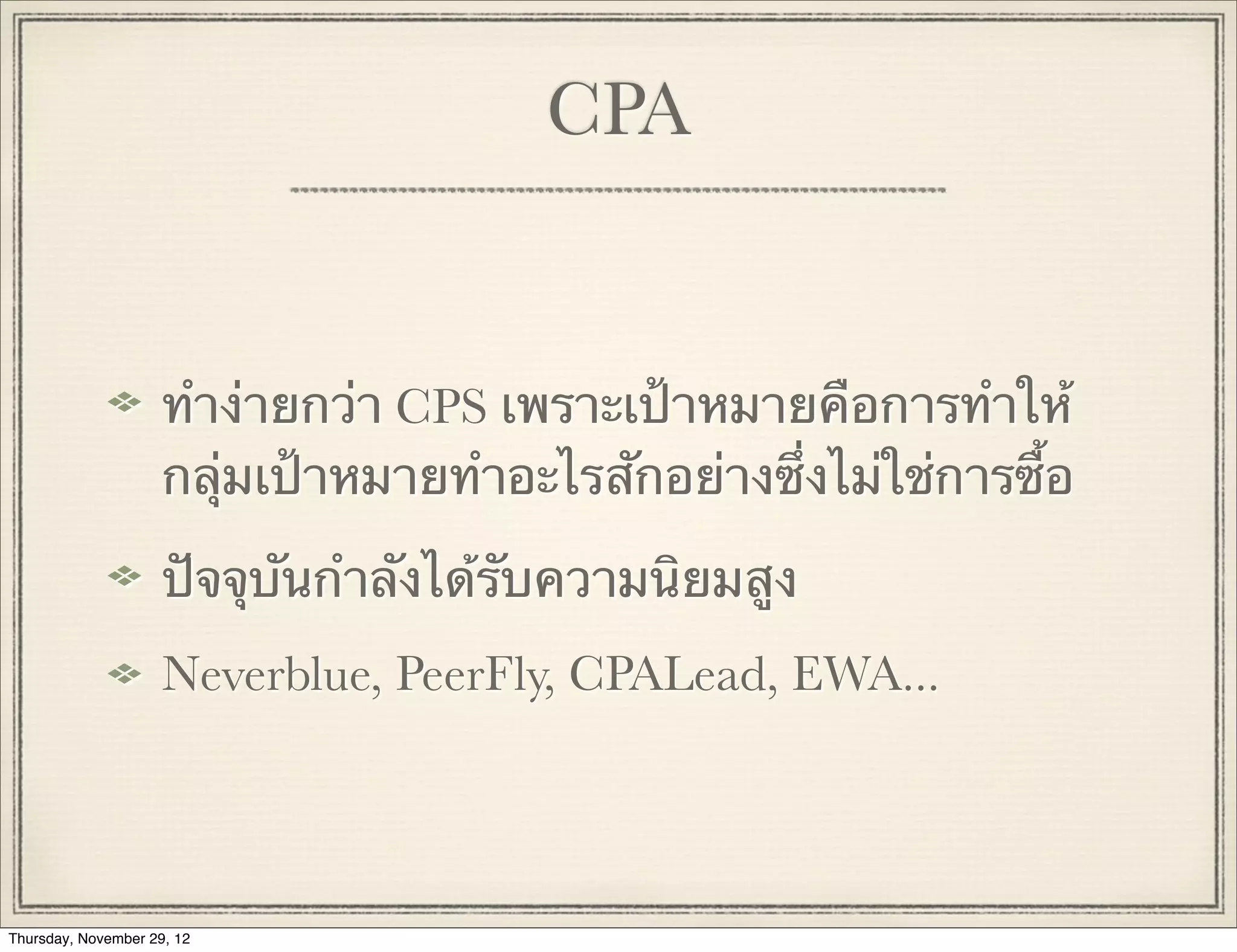 CPA


                     ทําง่ายกว่า CPS เพราะเป้าหมายคือการทําให้
                     กลุ่มเป้าหมายทําอะไรสักอย่างซึ่งไม่ใช่การซื้อ

                     ปัจจุบันกําลังได้รับความนิยมสูง
                     Neverblue, PeerFly, CPALead, EWA...




Thursday, November 29, 12
 