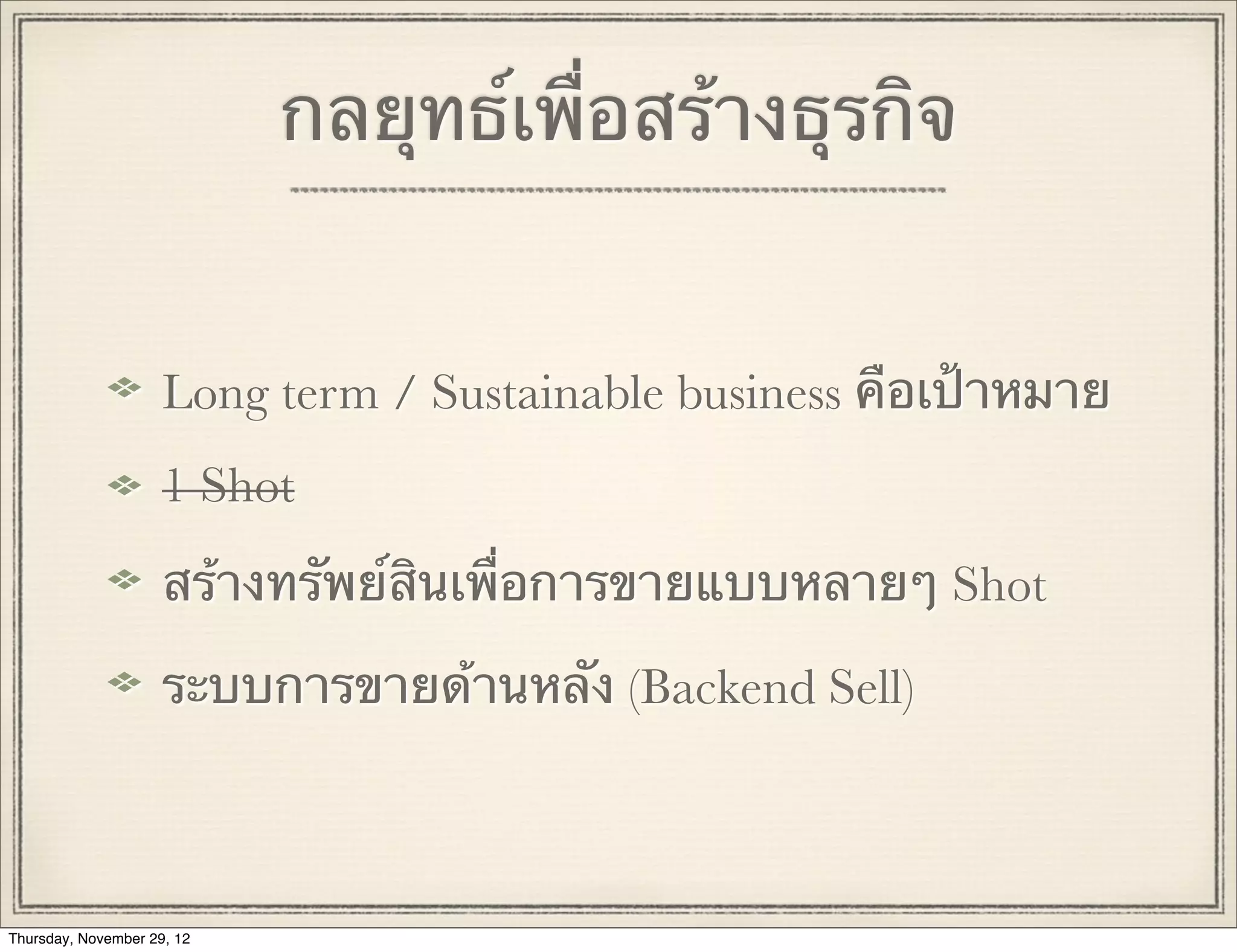 กลยุทธ์เพื่อสร้างธุรกิจ


                     Long term / Sustainable business คือเป้าหมาย
                     1 Shot
                     สร้างทรัพย์สินเพื่อการขายแบบหลายๆ Shot

                     ระบบการขายด้านหลัง (Backend Sell)



Thursday, November 29, 12
 