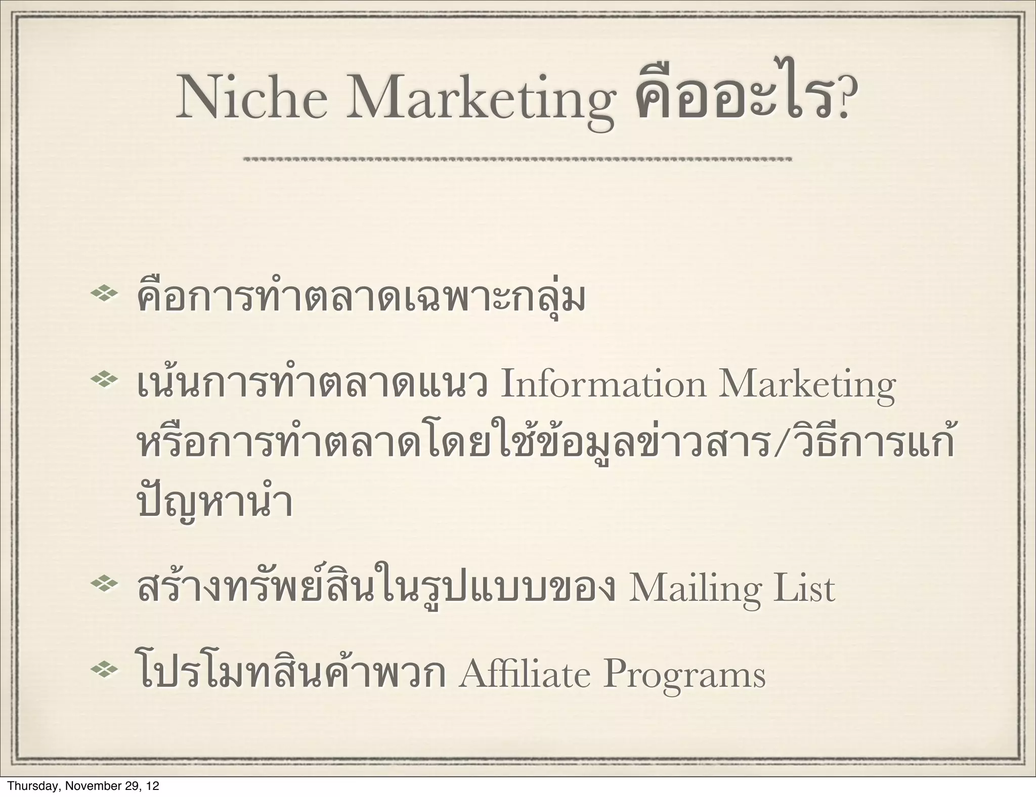 Niche Marketing คืออะไร?

                     คือการทําตลาดเฉพาะกลุ่ม

                     เน้นการทําตลาดแนว Information Marketing
                     หรือการทําตลาดโดยใช้ข้อมูลข่าวสาร/วิธีการแก้
                     ปัญหานํา

                     สร้างทรัพย์สินในรูปแบบของ Mailing List

                     โปรโมทสินค้าพวก Afﬁliate Programs

Thursday, November 29, 12
 