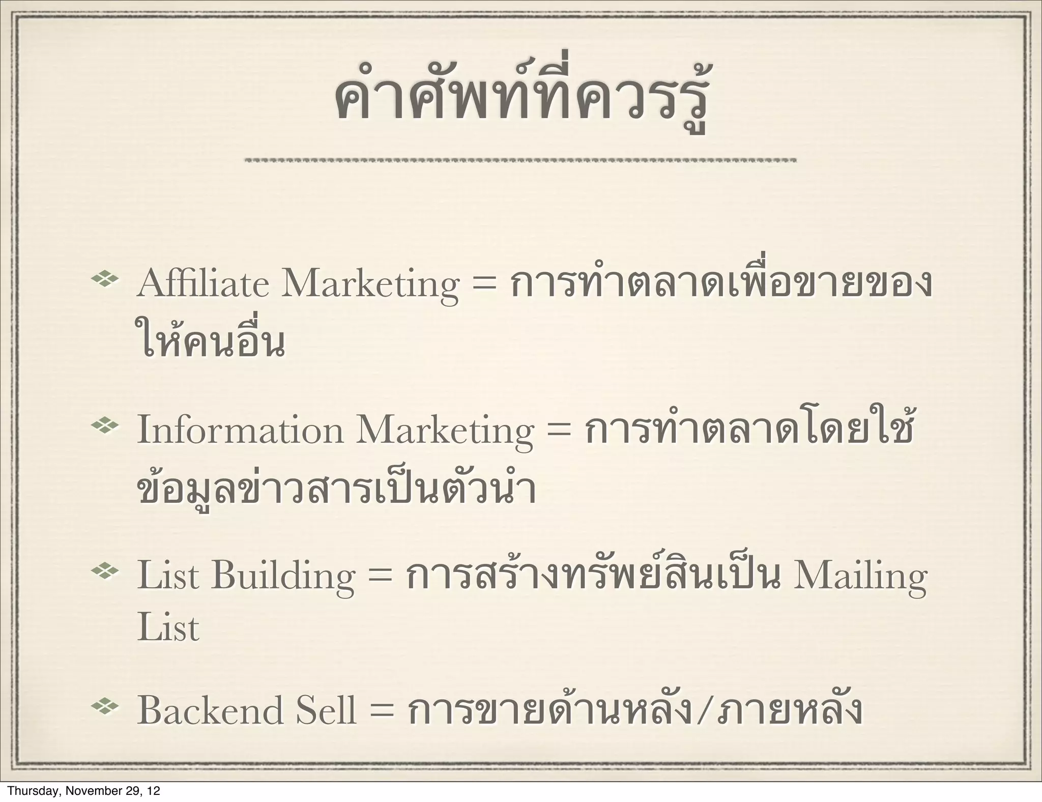 คําศัพท์ที่ควรรู้

                     Afﬁliate Marketing = การทําตลาดเพื่อขายของ
                     ให้คนอื่น

                     Information Marketing = การทําตลาดโดยใช้
                     ข้อมูลข่าวสารเป็นตัวนํา

                     List Building = การสร้างทรัพย์สินเป็น Mailing
                     List
                     Backend Sell = การขายด้านหลัง/ภายหลัง
Thursday, November 29, 12
 