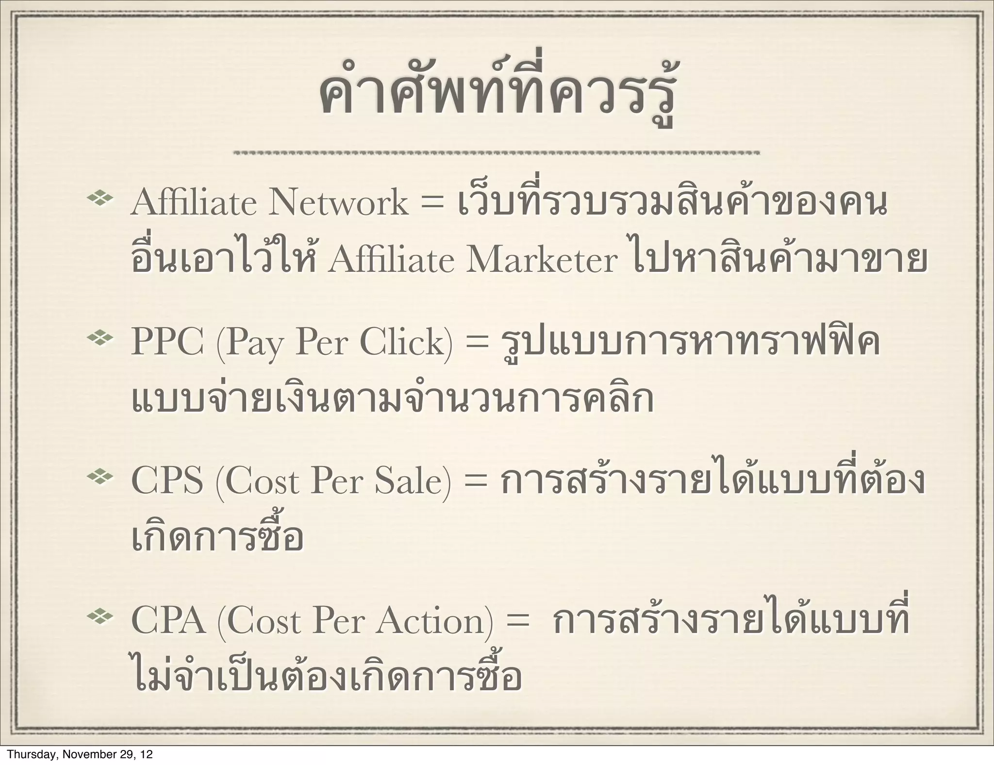 คําศัพท์ที่ควรรู้
                     Afﬁliate Network = เว็บที่รวบรวมสินค้าของคน
                     อื่นเอาไว้ให้ Afﬁliate Marketer ไปหาสินค้ามาขาย

                     PPC (Pay Per Click) = รูปแบบการหาทราฟฟิค
                     แบบจ่ายเงินตามจํานวนการคลิก

                     CPS (Cost Per Sale) = การสร้างรายได้แบบที่ต้อง
                     เกิดการซื้อ

                     CPA (Cost Per Action) = การสร้างรายได้แบบที่
                     ไม่จําเป็นต้องเกิดการซื้อ
Thursday, November 29, 12
 