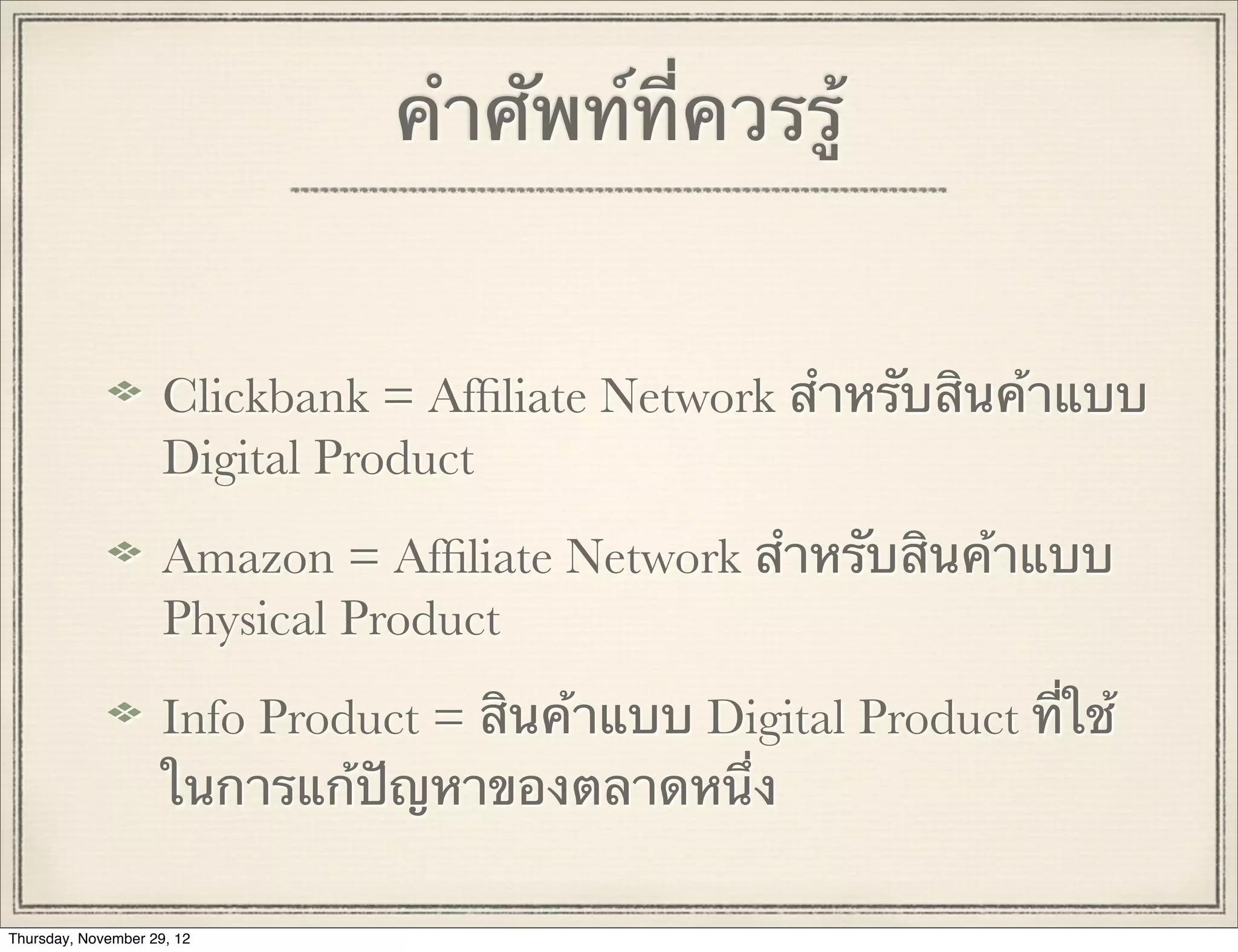 คําศัพท์ที่ควรรู้


                     Clickbank = Afﬁliate Network สําหรับสินค้าแบบ
                     Digital Product
                     Amazon = Afﬁliate Network สําหรับสินค้าแบบ
                     Physical Product
                     Info Product = สินค้าแบบ Digital Product ที่ใช้
                     ในการแก้ปัญหาของตลาดหนึ่ง

Thursday, November 29, 12
 