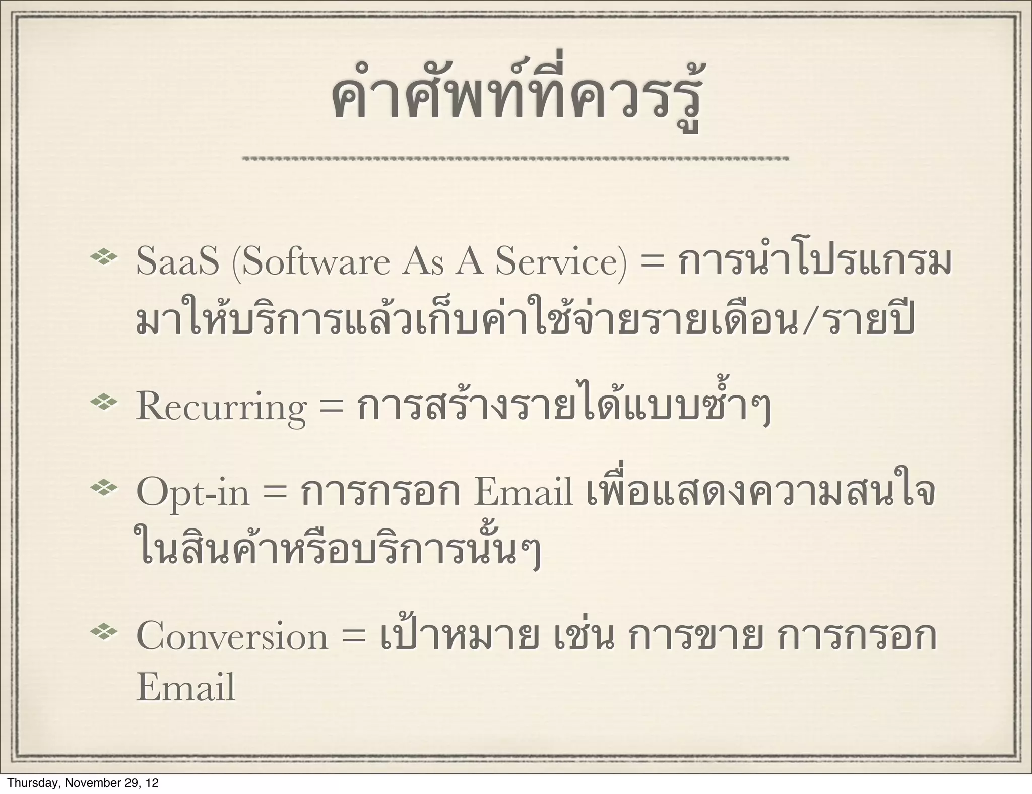 คําศัพท์ที่ควรรู้

                     SaaS (Software As A Service) = การนําโปรแกรม
                     มาให้บริการแล้วเก็บค่าใช้จ่ายรายเดือน/รายปี

                     Recurring = การสร้างรายได้แบบซ้ําๆ

                     Opt-in = การกรอก Email เพื่อแสดงความสนใจ
                     ในสินค้าหรือบริการนั้นๆ

                     Conversion = เป้าหมาย เช่น การขาย การกรอก
                     Email

Thursday, November 29, 12
 