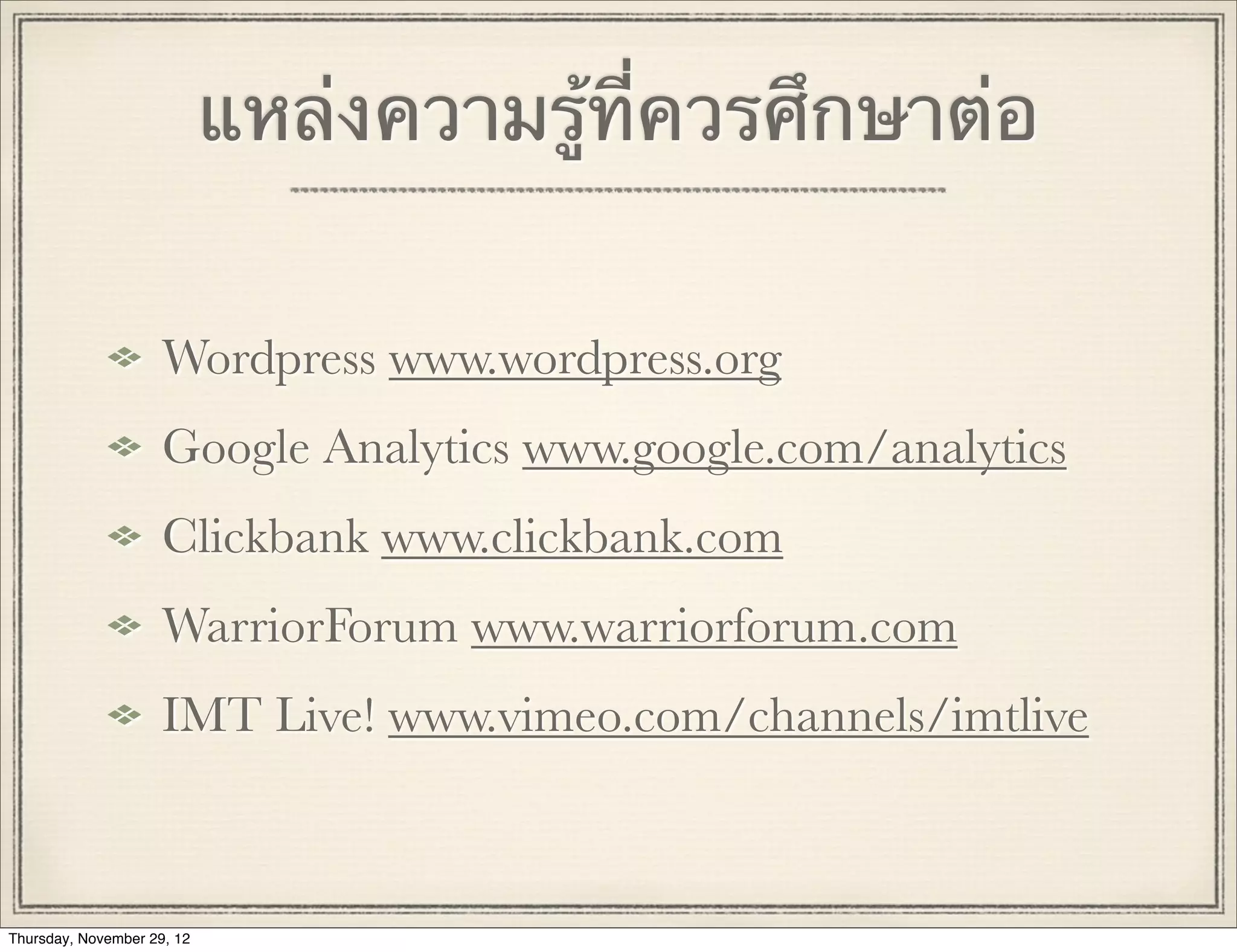 แหล่งความรู้ที่ควรศึกษาต่อ


                     Wordpress www.wordpress.org
                     Google Analytics www.google.com/analytics
                     Clickbank www.clickbank.com
                     WarriorForum www.warriorforum.com
                     IMT Live! www.vimeo.com/channels/imtlive



Thursday, November 29, 12
 