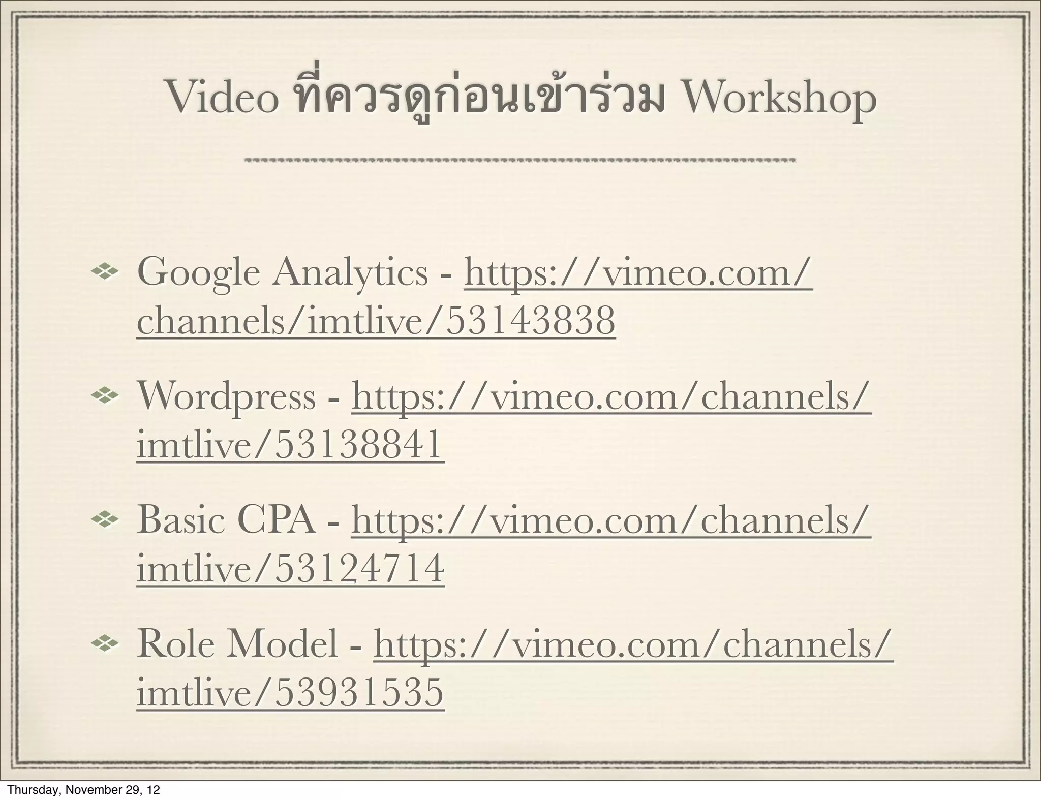 Video ที่ควรดูก่อนเข้าร่วม Workshop


                     Google Analytics - https://vimeo.com/
                     channels/imtlive/53143838
                     Wordpress - https://vimeo.com/channels/
                     imtlive/53138841
                     Basic CPA - https://vimeo.com/channels/
                     imtlive/53124714
                     Role Model - https://vimeo.com/channels/
                     imtlive/53931535

Thursday, November 29, 12
 