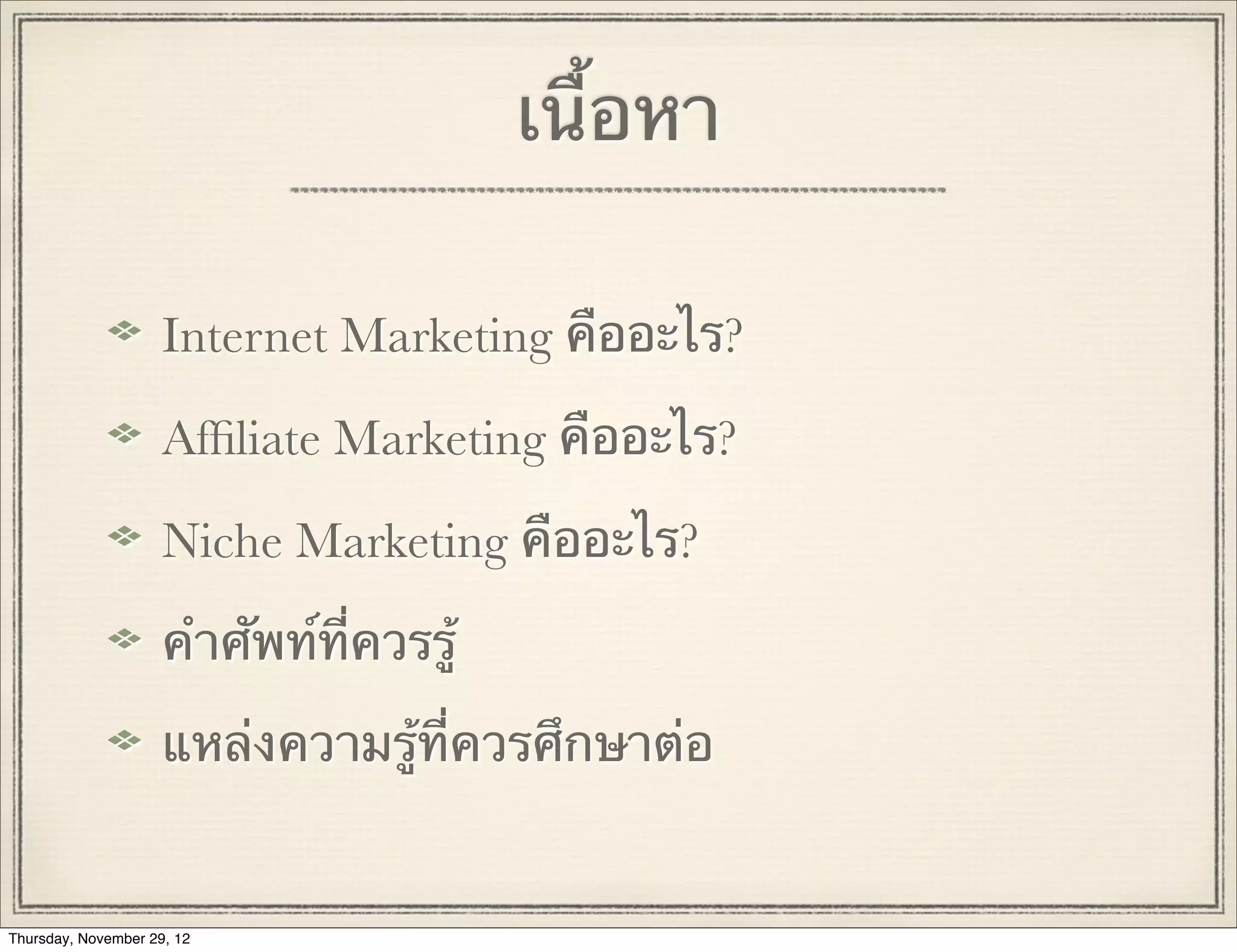 เนื้อหา

                     Internet Marketing คืออะไร?

                     Afﬁliate Marketing คืออะไร?

                     Niche Marketing คืออะไร?

                     คําศัพท์ที่ควรรู้

                     แหล่งความรู้ที่ควรศึกษาต่อ


Thursday, November 29, 12
 