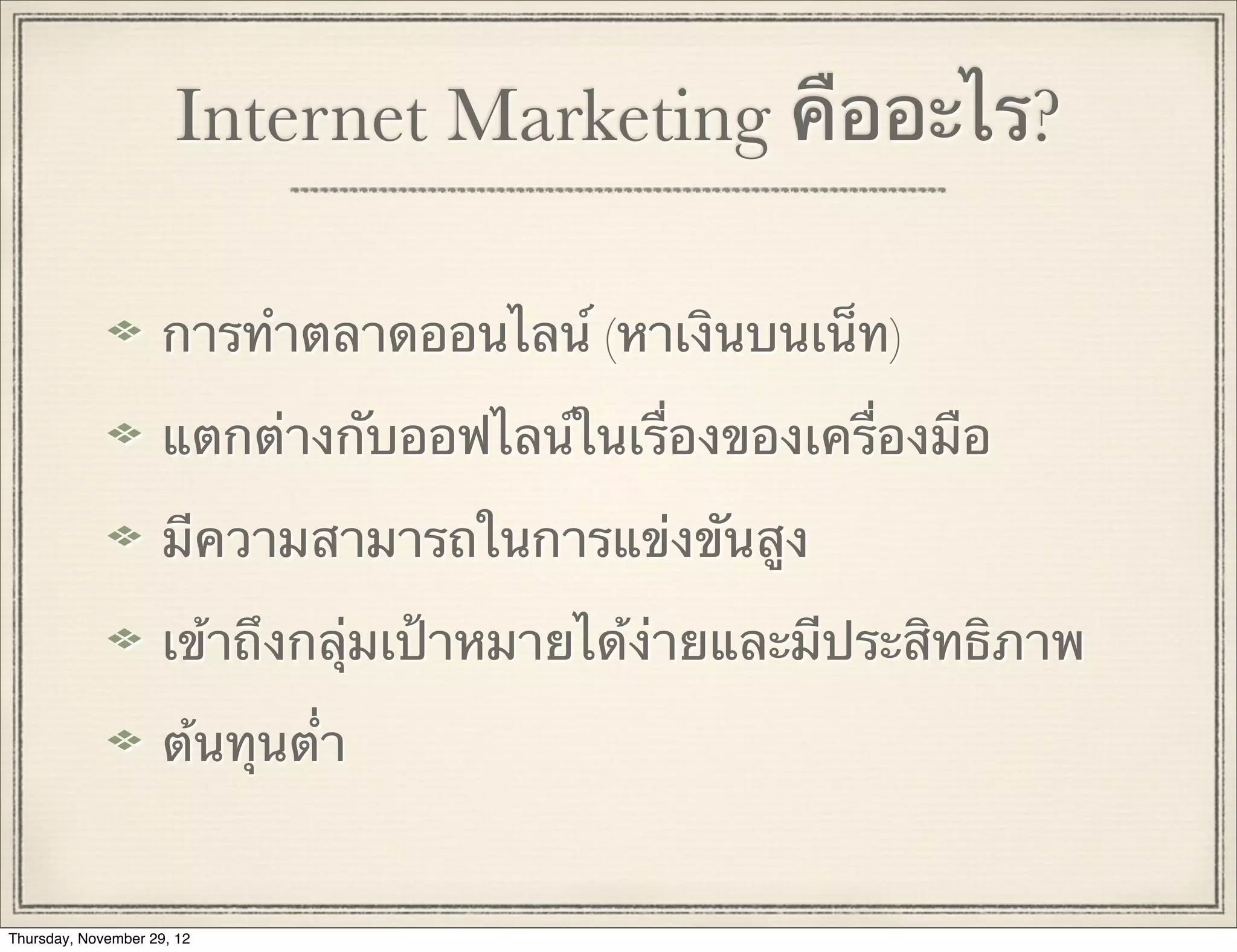 Internet Marketing คืออะไร?

                     การทําตลาดออนไลน์ (หาเงินบนเน็ท)

                     แตกต่างกับออฟไลน์ในเรื่องของเครื่องมือ

                     มีความสามารถในการแข่งขันสูง

                     เข้าถึงกลุ่มเป้าหมายได้ง่ายและมีประสิทธิภาพ

                     ต้นทุนต่ํา


Thursday, November 29, 12
 