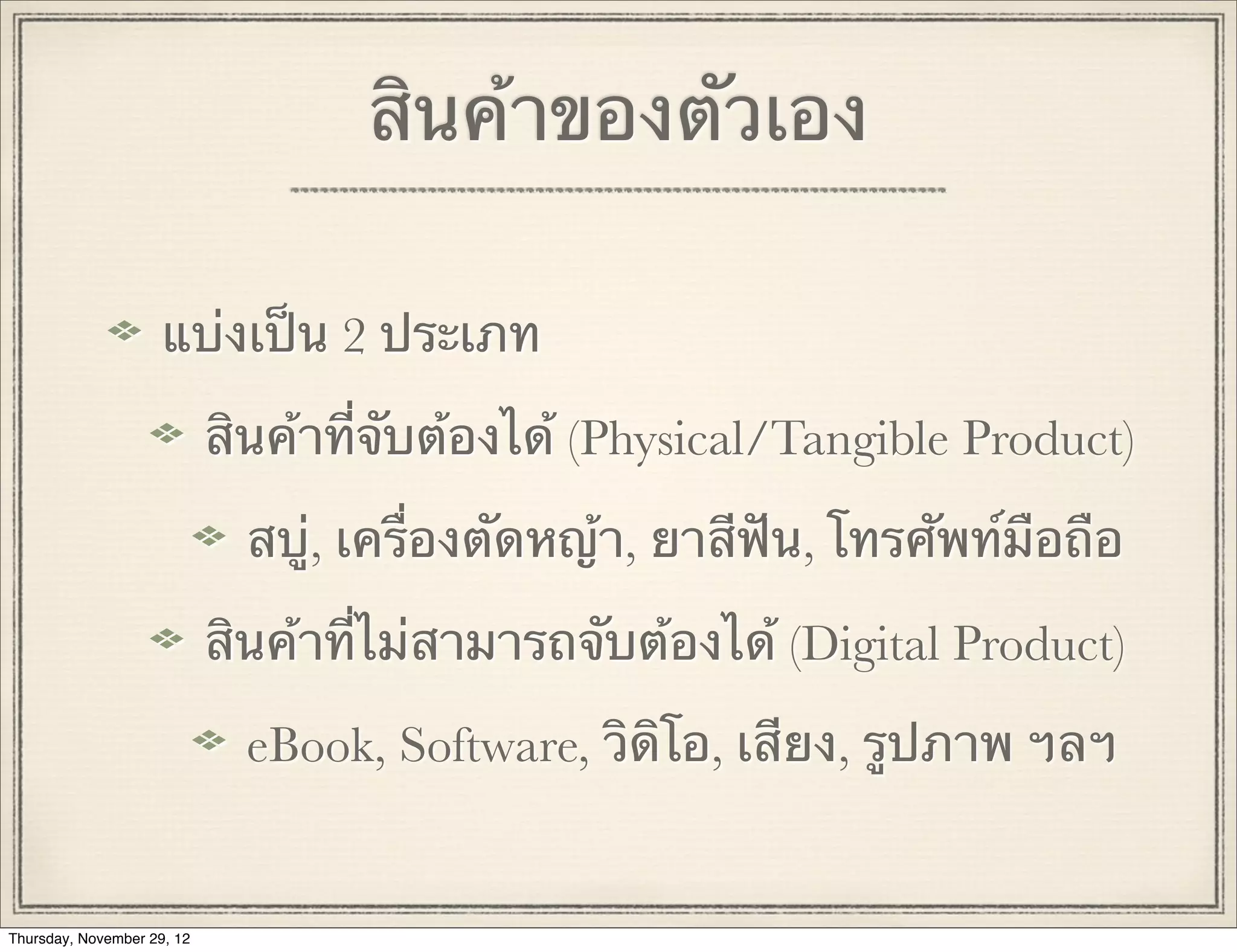 สินค้าของตัวเอง

                     แบ่งเป็น 2 ประเภท

                            สินค้าที่จับต้องได้ (Physical/Tangible Product)

                              สบู่, เครื่องตัดหญ้า, ยาสีฟัน, โทรศัพท์มือถือ

                            สินค้าที่ไม่สามารถจับต้องได้ (Digital Product)

                              eBook, Software, วิดิโอ, เสียง, รูปภาพ ฯลฯ


Thursday, November 29, 12
 