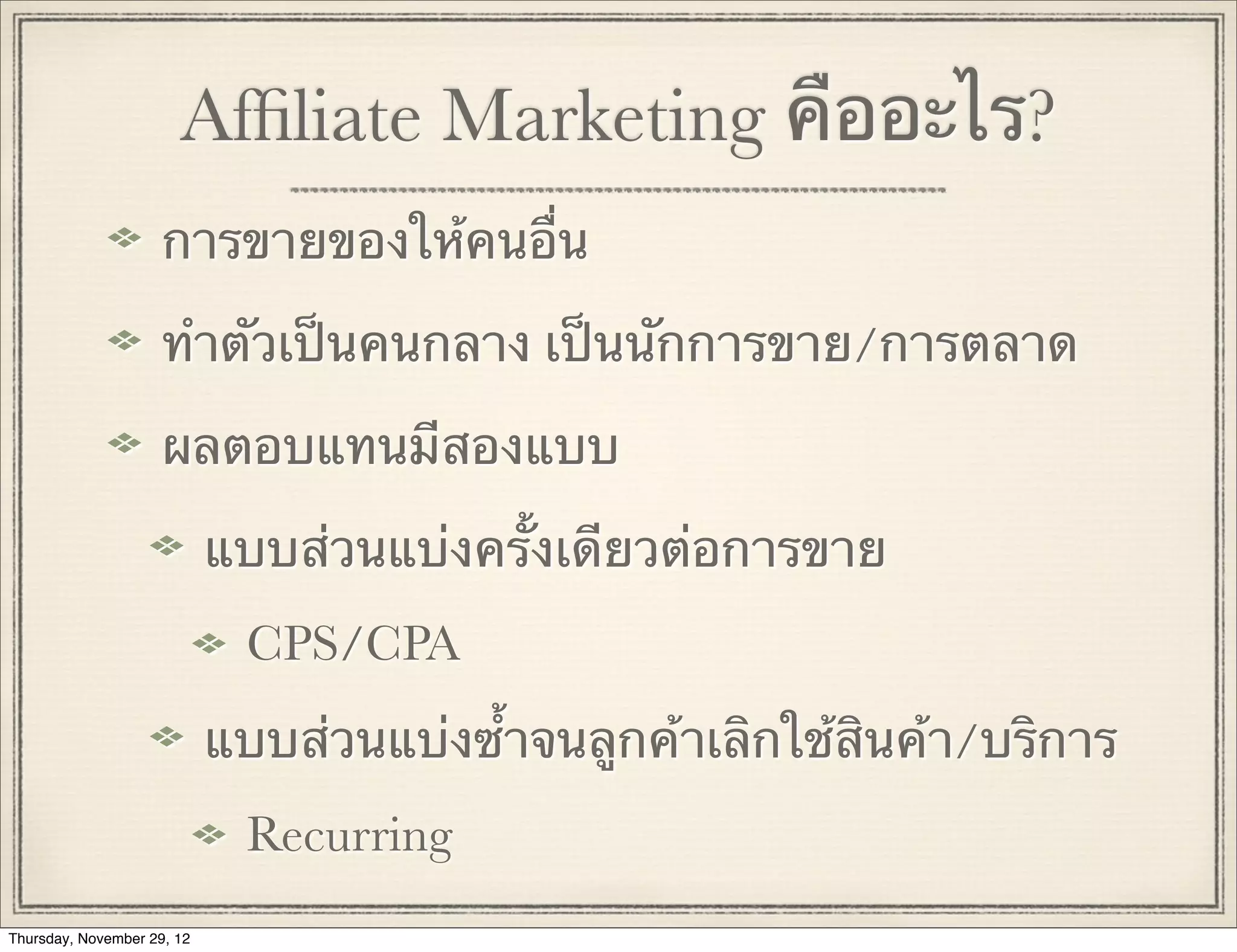 Afﬁliate Marketing คืออะไร?
                     การขายของให้คนอื่น

                     ทําตัวเป็นคนกลาง เป็นนักการขาย/การตลาด

                     ผลตอบแทนมีสองแบบ

                            แบบส่วนแบ่งครั้งเดียวต่อการขาย
                             CPS/CPA
                            แบบส่วนแบ่งซ้ําจนลูกค้าเลิกใช้สินค้า/บริการ
                             Recurring
Thursday, November 29, 12
 