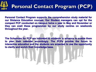 Personal Contact Program (PCP)
Personal Contact Program supports the comprehension study material for
our Distance Education courses. Our Student managers can opt for the
compact PCP conducted on campus twice a year in May and November or
they can avail these programmes by our study centres on weekends
throughout the year.


The Schedules for PCP are intimated to students in advance to enable them
to plan their calendar accordingly. The PCPs provide the forum to
interactive education and the students are expected to use the opportunity
to clarify and enrich their knowledge base.
 