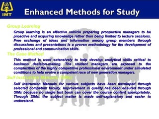 Enhanced Methods for Study
Group Learning
   Group learning is an effective vehicle preparing prospective managers to be
   proactive and acquiring knowledge rather than being limited to lecture sessions.
   Free exchange of ideas and information among group members through
   discussions and presentations is a proven methodology for the development of
   professional and communication skills.
The Case Method
   This method is used extensively to help develop analytical skills critical to
   business decision-making. The student managers are exposed to the
   complexities of the highly competitive professional environment under simulated
   conditions to help evolve a competent race of new generation managers.
Self Instruction Manuals (SIMs)
   Self Instruction Manuals for various subjects have been developed through
   selected competent faculty. Improvement in quality has been ensured through
   SIMs because no single text book can cover the course content appropriately.
   Through SIMs, the subject matter is made self-explanatory and easier to
   understand.
 