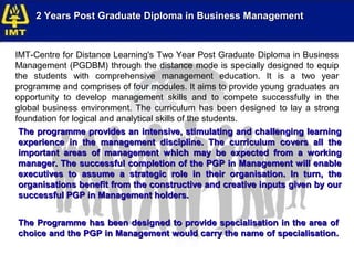 2 Years Post Graduate Diploma in Business Management


IMT-Centre for Distance Learning's Two Year Post Graduate Diploma in Business
Management (PGDBM) through the distance mode is specially designed to equip
the students with comprehensive management education. It is a two year
programme and comprises of four modules. It aims to provide young graduates an
opportunity to develop management skills and to compete successfully in the
global business environment. The curriculum has been designed to lay a strong
foundation for logical and analytical skills of the students.
 The programme provides an intensive, stimulating and challenging learning
 experience in the management discipline. The curriculum covers all the
 important areas of management which may be expected from a working
 manager. The successful completion of the PGP in Management will enable
 executives to assume a strategic role in their organisation. In turn, the
 organisations benefit from the constructive and creative inputs given by our
 successful PGP in Management holders.


The Programme has been designed to provide specialisation in the area of
choice and the PGP in Management would carry the name of specialisation.
 