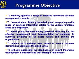 Programme Objective

To critically appraise a range of relevant theoretical business
management concepts.
To demonstrate proficiency in analysing and interpreting a wide
range of business information related to the various functional
areas of management.
To develop and demonstrate key personal skills required for
effective management and implementation of solutions to
business problems at all levels within and outside the
organisation.
To update the knowledge base related to various business
domains and appreciate the significance.
To critically appreciate the significance of recent theoretical
development in business and their strategic implications.
 