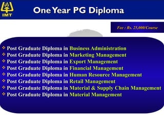 One Year PG Diploma
                                               Fee : Rs. 25,000/Course



 Post Graduate Diploma in Business Administration
 Post Graduate Diploma in Marketing Management
 Post Graduate Diploma in Export Management
 Post Graduate Diploma in Financial Management
 Post Graduate Diploma in Human Resource Management
 Post Graduate Diploma in Retail Management
 Post Graduate Diploma in Material & Supply Chain Management
 Post Graduate Diploma in Material Management
 