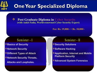 One Year Specialized Diploma

       Post Graduate Diploma in Cyber Security
          (with Ankit Fadia, World-renowned Cyber Security Expert)

                                         Fee: Rs. 19,000/- + Rs. 18,000/-




Basics of Security                      Security Solutions
Network Security                        Software Hacking
Different Types of Attack               Application, Internet and Mobile
                                          Platform Security
Network Security Threats,
                                         Advanced System Forensics
 Attacks and Loopholes.
 