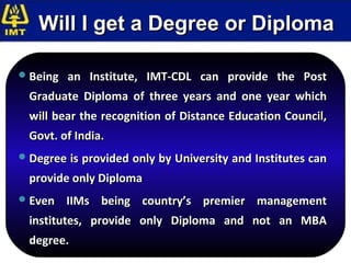 Will I get a Degree or Diploma

 Being   an Institute, IMT-CDL can provide the Post
  Graduate Diploma of three years and one year which
  will bear the recognition of Distance Education Council,
  Govt. of India.
 Degree is provided only by University and Institutes can

  provide only Diploma
 Even    IIMs being country’s premier management
  institutes, provide only Diploma and not an MBA
  degree.
 