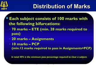 Distribution of Marks
Each subject consists of 100 marks with
 the following bifurcations:
 ◦ 70 marks – ETE (min. 28 marks required to
   pass)
 ◦ 20 marks – Assignments
 ◦ 10 marks – PCP
  (min.12 marks required to pass in Assignments+PCP)

  In total 45% is the minimum pass percentage required to clear a subject.
 
