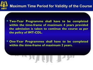 Maximum Time Period for Validity of the Course


 Two-Year   Programme shall have to be completed
 within the time-frame of maximum 4 years provided
 the admission is taken to continue the course as per
 the policy of IMT-CDL.

 One-Year  Programmes shall have to be completed
 within the time-frame of maximum 2 years.
 