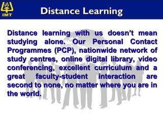 Distance Learning

Distance learning with us doesn’t mean
studying alone. Our Personal Contact
Programmes (PCP), nationwide network of
study centres, online digital library, video
conferencing, excellent curriculum and a
great faculty-student interaction are
second to none, no matter where you are in
the world.
 