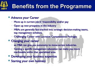 Benefits from the Programme
 Advance your Career
  ◦ Move up in current job in responsibility and/or pay
  ◦ Open up new prospects in the industry
  ◦ MBAs are generally fast-tracked into strategic decision-making teams,
    top management echelons
  ◦ Challenging Career with Lucrative Compensation Packages
 Changing your career
  ◦ an MBA can give you autonomy to move across industries.
  ◦ Getting a specific management education can make you more
    marketable within that specialized area
 Developing your business expertise
 Starting your own business
 