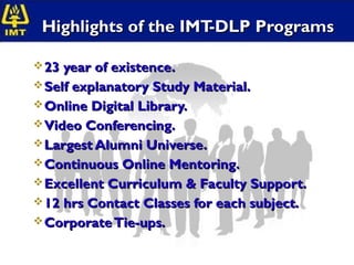 Highlights of the IMT-DLP Programs

 23 year of existence.
 Self explanatory Study Material.
 Online Digital Library.
 Video Conferencing.
 Largest Alumni Universe.
 Continuous Online Mentoring.
 Excellent Curriculum & Faculty Support.
 12 hrs Contact Classes for each subject.
 Corporate Tie-ups.
 