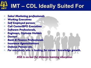 IMT – CDL Ideally Suited For
o   Sales/ Marketing professionals
o   Working Executives
o   Self Employed persons
o   Call Center/BPO Executives
o   Software Professionals,
o   Engineers, Diploma Holders
o   Doctors
o   Bank & Finance Professionals
o   Insurance Agents/Advisors
o   Defense Persons etc.
o   For everybody who is looking for career / knowledge growth.

           AGE is no bar for distance learning education
 