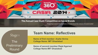 Stage 1 
The 
Preliminary 
Round 
Team Name: Reflectives 
Name of first member: Arpita Verma 
College Name: IMT Ghaziabad 
Name of second member:Rajat Agarwal 
College Name:IMT Ghaziabad 
 