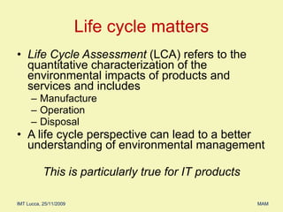 Life Cycle Assessment  (LCA) refers to the quantitative characterization of the environmental impacts of products and services and includes Manufacture Operation  Disposal A life cycle perspective can lead to a better understanding of environmental management This is particularly true for IT products Life cycle matters 