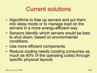 Algorithms to free up servers and put them into sleep mode or to manage load on the servers in a more energy-efficient way Sensors identify which servers would be best to shut down, based on environmental conditions Use more efficient components Reduce cooling needs (cooling consumes as much as 40% of the operating costs) through specific physical layouts Current solutions 