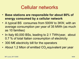 Cellular networks Base stations are responsible for about 80% of energy consumed by a cellular network A typical BS  consumes from 500W to 3KW, with an average consumption per year of   35 MWh (as much as 10 families) In Italy 60,000 BSs, leading to 2.1 TWh/year,  about 0.7 % of total Italian consumption of electricity  300 M€ electricity bill for the operators About 1,2 Mton of emitted CO 2  equivalent per year 