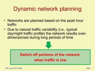 Dynamic network planning Networks are planned based on the peak hour traffic Due to natural traffic variability (i.e., typical day/night traffic profile) the network results over-dimensioned during long periods of time Switch off portions of the network  when traffic is low 