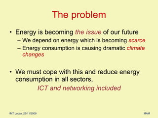 Energy is becoming  the issue   of our future We depend on energy which is becoming  scarce  Energy consumption is causing dramatic  climate changes We must cope with this and reduce energy consumption in all sectors,  ICT and networking included The problem 