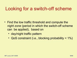 Find the low traffic threshold and compute the  night zone  (period in which the switch-off scheme can  be applied),  based on  day/night traffic pattern  QoS constraint (i.e., blocking probability < 1%) Looking for a switch-off scheme 