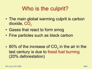 The main global warming culprit is carbon dioxide,  CO 2 Gases that react to form smog  Fine particles such as black carbon 80% of the increase of CO 2  in the air in the last century is due to  fossil fuel burning  (20% deforestation) Who is the culprit?  