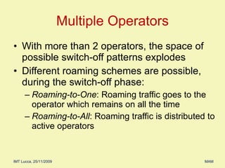 Multiple Operators With more than 2 operators, the space of possible switch-off patterns explodes Different roaming schemes are possible, during the switch-off phase: Roaming-to-One : Roaming traffic goes to the operator which remains on all the time Roaming-to-All : Roaming traffic is distributed to active operators 