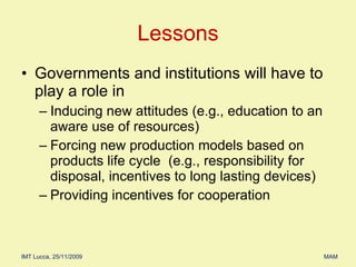 Governments and institutions will have to play a role in  Inducing new attitudes (e.g., education to an aware use of resources) Forcing new production models based on products life cycle  (e.g., responsibility for disposal, incentives to long lasting devices) Providing incentives for cooperation  Lessons 