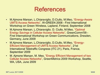 M.Ajmone Marsan, L.Chiaraviglio, D.Ciullo, M.Meo,  “Energy-Aware UMTS Access Networks” , W-GREEN 2008 - First International Workshop on Green Wireless, Lapland, Finland, September 2008 M.Ajmone Marsan, L.Chiaraviglio. D. Ciullo, M.Meo,  “Optimal Energy Savings in Cellular Access Networks” , GreenComm'09 - First International Workshop on Green Communications, Dresden, Germany, June 2009 M.Ajmone Marsan, L.Chiaraviglio, D.Ciullo, M.Meo,  “Energy-Efficient Management of UMTS Access Networks” , 21st International Teletraffic Congress (ITC 21), Paris, France, September 2009 M. Ajmone Marsan, M. Meo,  ”Energy Efficient Management of two Cellular Access Networks” , GreenMetrics 2009 Workshop, Seattle, WA, USA, June 2009 References 