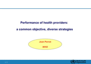 Performance of health providers:

     a common objective, diverse strategies



                    Jean Perrot

                       WHO




1|
 