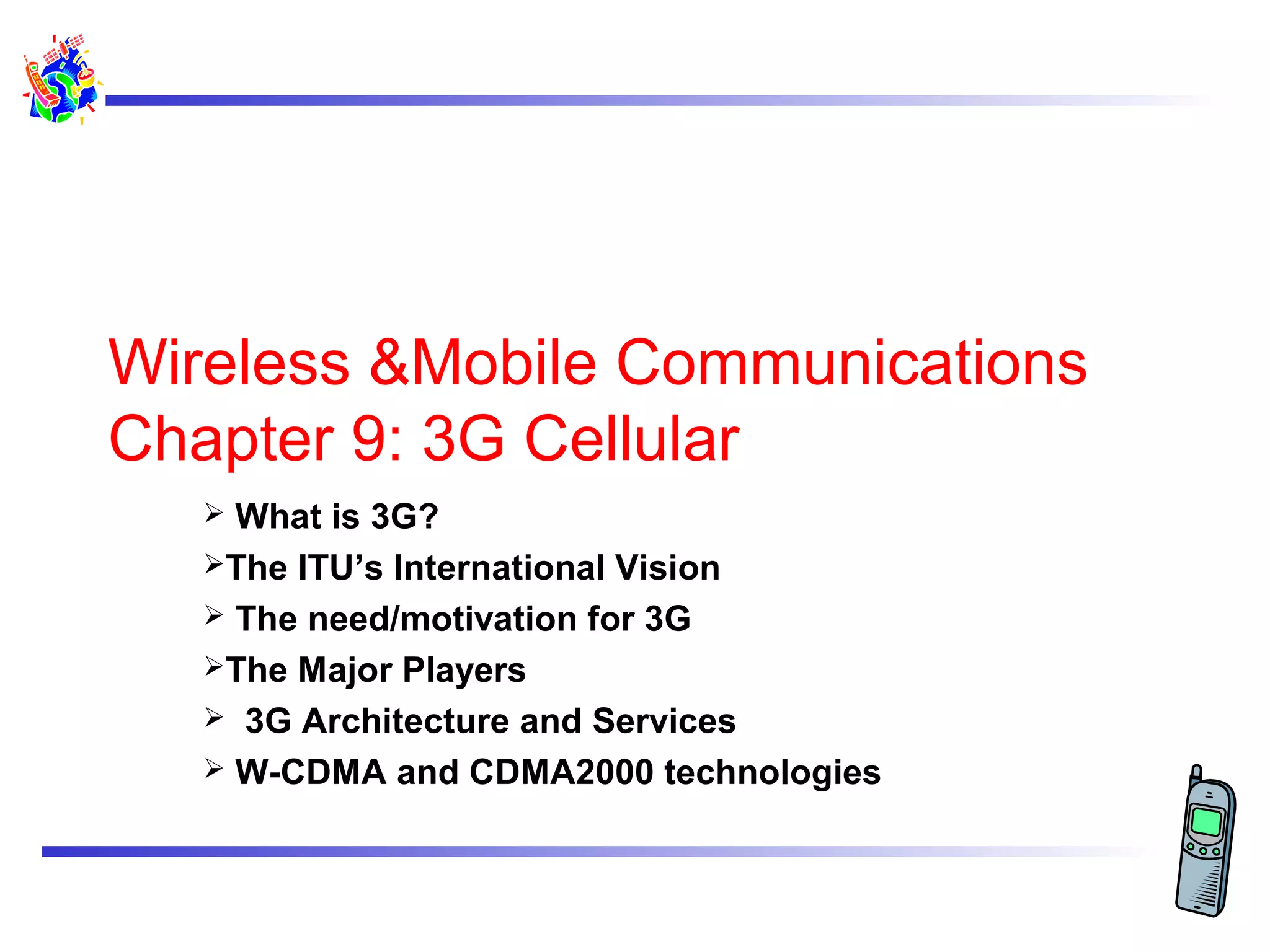 Wireless &Mobile Communications
Chapter 9: 3G Cellular
What is 3G?
The ITU’s International Vision
 The need/motivation for 3G
The Major Players
 3G Architecture and Services
 W-CDMA and CDMA2000 technologies


 
