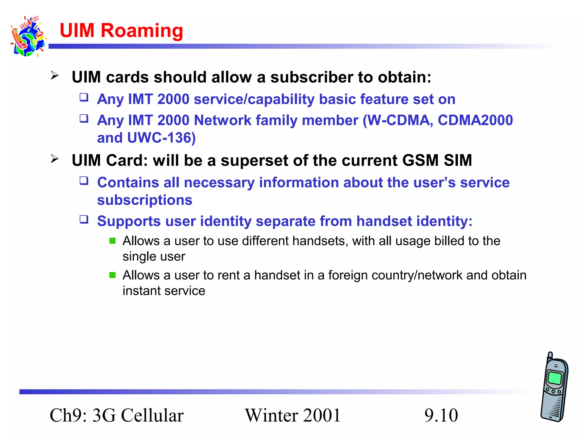 UIM Roaming


UIM cards should allow a subscriber to obtain:
Any IMT 2000 service/capability basic feature set on
 Any IMT 2000 Network family member (W-CDMA, CDMA2000
and UWC-136)




UIM Card: will be a superset of the current GSM SIM
Contains all necessary information about the user’s service
subscriptions
 Supports user identity separate from handset identity:


Allows a user to use different handsets, with all usage billed to the
single user
Allows a user to rent a handset in a foreign country/network and obtain
instant service

Ch9: 3G Cellular

Winter 2001

9.10

 