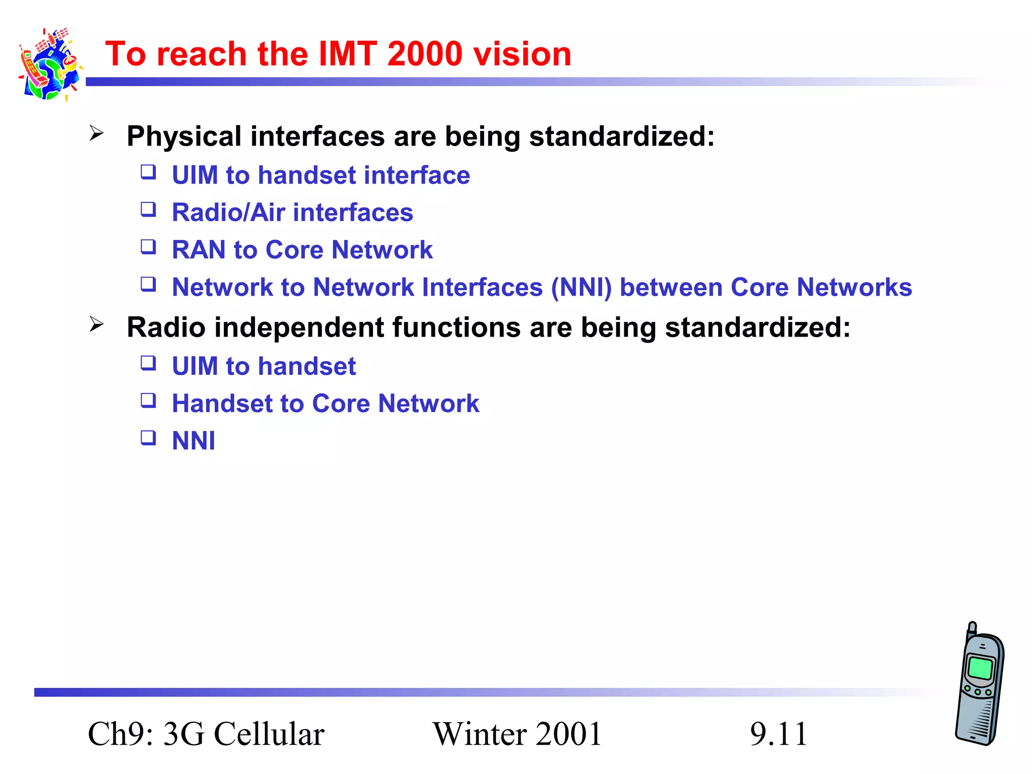 To reach the IMT 2000 vision


Physical interfaces are being standardized:
UIM to handset interface
 Radio/Air interfaces
 RAN to Core Network
 Network to Network Interfaces (NNI) between Core Networks




Radio independent functions are being standardized:
UIM to handset
 Handset to Core Network
 NNI


Ch9: 3G Cellular

Winter 2001

9.11

 